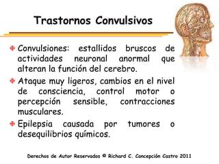 Trastornos Convulsivos

Convulsiones: estallidos bruscos de
actividades neuronal anormal que
alteran la función del cerebro.
Ataque muy ligeros, cambios en el nivel
de consciencia, control motor o
percepción    sensible,    contracciones
musculares.
Epilepsia causada por tumores o
desequilibrios químicos.

  Derechos de Autor Reservados © Richard C. Concepción Castro 2011
 