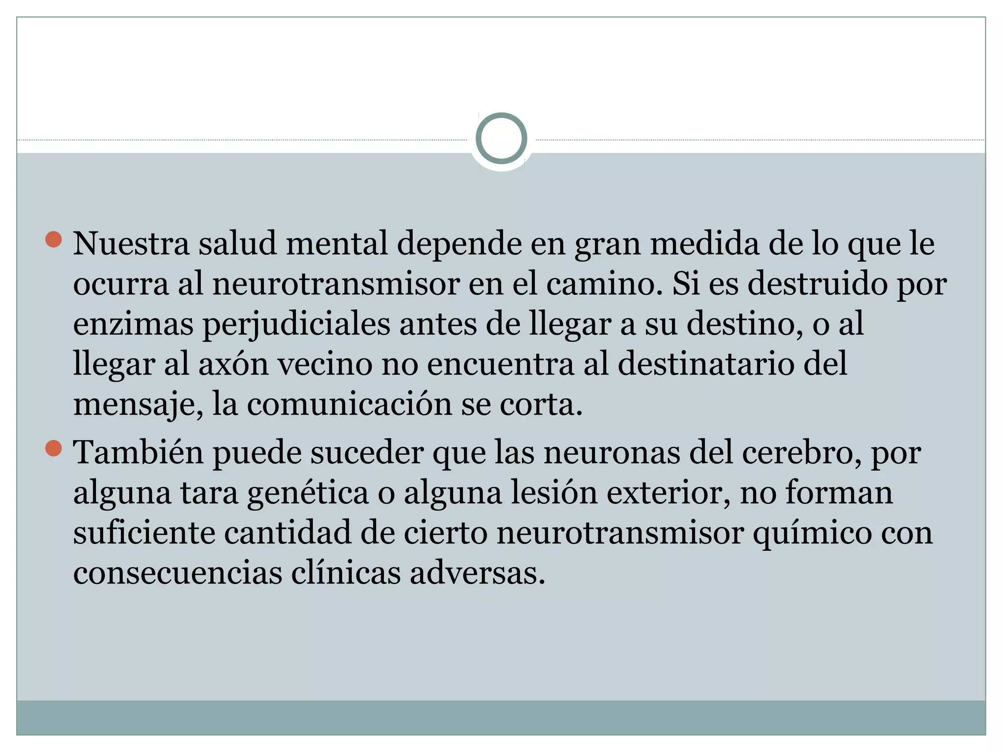 Nuestra salud mental depende en gran medida de lo que le
ocurra al neurotransmisor en el camino. Si es destruido por
enzimas perjudiciales antes de llegar a su destino, o al
llegar al axón vecino no encuentra al destinatario del
mensaje, la comunicación se corta.
También puede suceder que las neuronas del cerebro, por
alguna tara genética o alguna lesión exterior, no forman
suficiente cantidad de cierto neurotransmisor químico con
consecuencias clínicas adversas.
 