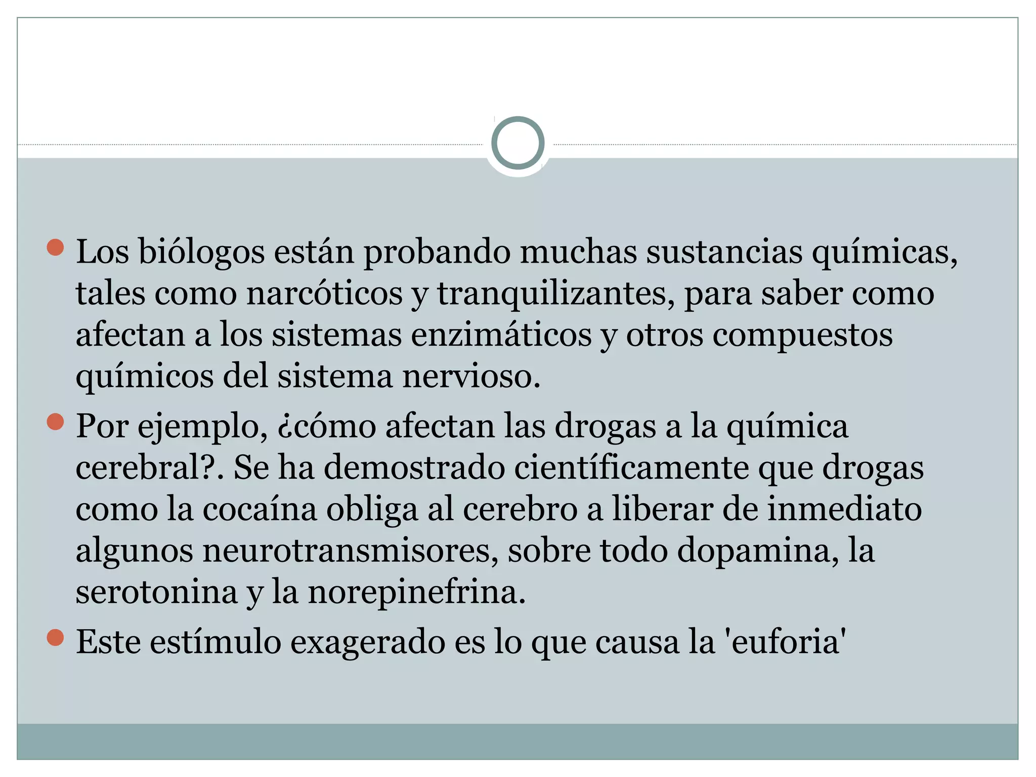 Los biólogos están probando muchas sustancias químicas,
tales como narcóticos y tranquilizantes, para saber como
afectan a los sistemas enzimáticos y otros compuestos
químicos del sistema nervioso.
Por ejemplo, ¿cómo afectan las drogas a la química
cerebral?. Se ha demostrado científicamente que drogas
como la cocaína obliga al cerebro a liberar de inmediato
algunos neurotransmisores, sobre todo dopamina, la
serotonina y la norepinefrina.
Este estímulo exagerado es lo que causa la 'euforia'
 