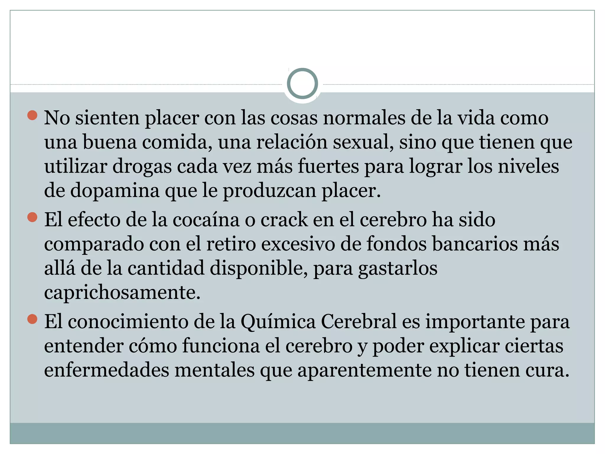 No sienten placer con las cosas normales de la vida como
una buena comida, una relación sexual, sino que tienen que
utilizar drogas cada vez más fuertes para lograr los niveles
de dopamina que le produzcan placer.
El efecto de la cocaína o crack en el cerebro ha sido
comparado con el retiro excesivo de fondos bancarios más
allá de la cantidad disponible, para gastarlos
caprichosamente.
El conocimiento de la Química Cerebral es importante para
entender cómo funciona el cerebro y poder explicar ciertas
enfermedades mentales que aparentemente no tienen cura.
 