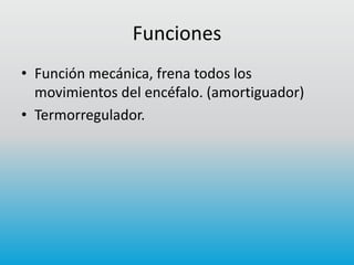 Funciones
• Función mecánica, frena todos los
movimientos del encéfalo. (amortiguador)
• Termorregulador.

 