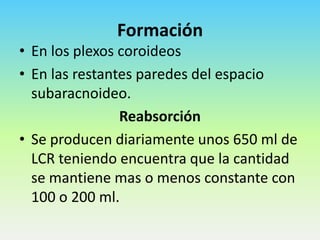 Formación
• En los plexos coroideos
• En las restantes paredes del espacio
subaracnoideo.
Reabsorción
• Se producen diariamente unos 650 ml de
LCR teniendo encuentra que la cantidad
se mantiene mas o menos constante con
100 o 200 ml.

 