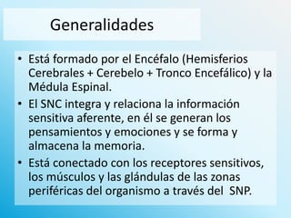 Generalidades
• Está formado por el Encéfalo (Hemisferios
Cerebrales + Cerebelo + Tronco Encefálico) y la
Médula Espinal.
• El SNC integra y relaciona la información
sensitiva aferente, en él se generan los
pensamientos y emociones y se forma y
almacena la memoria.
• Está conectado con los receptores sensitivos,
los músculos y las glándulas de las zonas
periféricas del organismo a través del SNP.

 