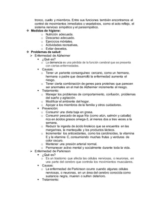 tronco, cuello y miembros. Entre sus funciones también encontramos el
control de movimientos inmediatos y vegetativos, como el acto reflejo, el
sistema nervioso simpático y el parasimpático.
 Medidas de higiene:
o Nutrición adecuada.
o Descanso adecuado.
o Ejercicios móntales.
o Actividades recreativas,
o Evitar desvelos.
 Problemas de salud:
 Enfermedad de Alzheimer
 ¿Qué es?
o La demencia es una pérdida de la función cerebral que se presenta
con ciertas enfermedades.
 Causas:
o Tener un pariente consanguíneo cercano, como un hermano,
hermana o padre que desarrolló la enfermedad aumenta el
riesgo.
o Tener cierta combinación de genes para proteínas que parecen
ser anormales en el mal de Alzheimer incrementa el riesgo.
 Tratamiento:
o Manejar los problemas de comportamiento, confusión, problemas
del sueño y agitación.
o Modificar el ambiente del hogar.
o Apoyar a los miembros de la familia y otros cuidadores.
 Prevención:
o Consumir una dieta baja en grasa.
o Consumir pescado de agua fría (como atún, salmón y caballa)
rico en ácidos grasos omega-3, al menos dos a tres veces a la
semana.
o Reducir la ingesta de ácido linoleico que se encuentra en las
margarinas, la mantequilla y los productos lácteos.
o Incrementar los antioxidantes, como los carotinoides, la vitamina
E y la vitamina C, consumiendo muchas frutas y verduras de
color oscuro.
o Mantener una presión arterial normal.
o Permanecer activo mental y socialmente durante toda la vida.
 Enfermedad de Parkinson
 ¿Qué es?
o Es un trastorno que afecta las células nerviosas, o neuronas, en
una parte del cerebro que controla los movimientos musculares.
 Causas:
o La enfermedad de Parkinson ocurre cuando algunas células
nerviosas, o neuronas, en un área del cerebro conocida como
sustancia negra, mueren o sufren deterioro.
 Tratamiento:
 