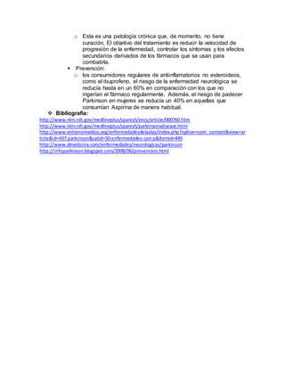 o Esta es una patología crónica que, de momento, no tiene
curación. El objetivo del tratamiento es reducir la velocidad de
progresión de la enfermedad, controlar los síntomas y los efectos
secundarios derivados de los fármacos que se usan para
combatirla.
 Prevención:
o los consumidores regulares de antiinflamatorios no esteroideos,
como el ibuprofeno, el riesgo de la enfermedad neurológica se
reducía hasta en un 60% en comparación con los que no
ingerían el fármaco regularmente. Además, el riesgo de padecer
Parkinson en mujeres se reducía un 40% en aquellas que
consumían Aspirina de manera habitual.
 Bibliografía:
http://www.nlm.nih.gov/medlineplus/spanish/ency/article/000760.htm
http://www.nlm.nih.gov/medlineplus/spanish/parkinsonsdisease.html
http://www.entornomedico.org/enfermedadesdelaalaz/index.php?option=com_content&view=ar
ticle&id=437:parkinson&catid=50:enfermedades-con-p&Itemid=449
http://www.dmedicina.com/enfermedades/neurologicas/parkinson
http://infoparkinson.blogspot.com/2008/06/prevencion.html
 