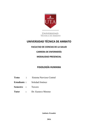 UNIVERSIDAD TÉCNICA DE AMBATO
FACULTAD DE CIENCIAS DE LA SALUD
CARRERA DE ENFERMERÍA
MODALIDAD PRESENCIAL
FISIOLOGÍA HUMANA
Tema : Sistema Nervioso Central
Estudiante : Soledad Jiménez
Semestre : Tercero
Tutor : Dr. Gustavo Moreno
Ambato–Ecuador
2016