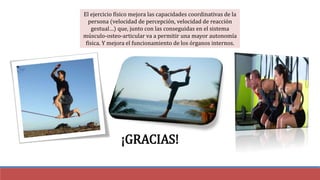 El ejercicio físico mejora las capacidades coordinativas de la
persona (velocidad de percepción, velocidad de reacción
gestual…) que, junto con las conseguidas en el sistema
músculo-osteo-articular va a permitir una mayor autonomía
física. Y mejora el funcionamiento de los órganos internos.
¡GRACIAS!
 