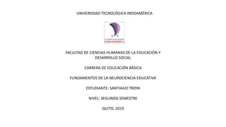 UNIVERSIDAD TECNOLÓGICA INDOAMÉRICA
FACULTAD DE CIENCIAS HUMANAS DE LA EDUCACIÓN Y
DESARROLLO SOCIAL
CARRERA DE EDUCACIÓN BÁSICA
FUNDAMENTOS DE LA NEUROCIENCIA EDUCATIVA
ESTUDIANTE: SANTIAGO TROYA
NIVEL: SEGUNDO SEMESTRE
QUITO, 2019
 