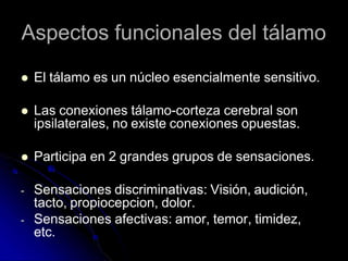 Aspectos funcionales del tálamo
 El tálamo es un núcleo esencialmente sensitivo.
 Las conexiones tálamo-corteza cerebral son
ipsilaterales, no existe conexiones opuestas.
 Participa en 2 grandes grupos de sensaciones.
- Sensaciones discriminativas: Visión, audición,
tacto, propiocepcion, dolor.
- Sensaciones afectivas: amor, temor, timidez,
etc.
 