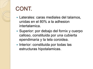CONT.
 Laterales: caras mediales del talamos,
unidas en el 80% a la adhesion
intertalamica.
 Superior: por debajo del fornix y cuerpo
calloso, constituida por una cubierta
ependimaria y la tela coroidea.
 Interior: constituida por todas las
estructuras hipotalamicas.
 
