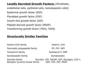 Locally Secreted Growth Factors: (fibroblasts,
endothelial cells, epithelial cells, hematopoietic cells)
Epidermal growth factor (EGF)
Fibroblast growth factor (FGF)
Insulin-like growth factor (IGF)
Platelet-derived growth factor (PDGF)
Transforming growth factor (TGFa, TGFb)
Structurally Similar Families
Gastrin-CCK family Gastrin, CCK
Pancreatic polypeptide family PP, PYY, NPY
Tachykinin family Substance P, GRP
Somatostatin family Somatostatin
Secretin family Secretin, VIP, PACAP, GIP, Glucagon, GLP-1
Receptor tyrosine kinase family EGF, FGF, IGF, PDGF
 