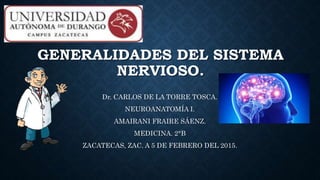 GENERALIDADES DEL SISTEMA
NERVIOSO.
Dr. CARLOS DE LA TORRE TOSCA.
NEUROANATOMÍA I.
AMAIRANI FRAIRE SÁENZ.
MEDICINA. 2°B
ZACATECAS, ZAC. A 5 DE FEBRERO DEL 2015.
 