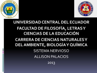 UNIVERSIDAD CENTRAL DEL ECUADOR
FACULTAD DE FILOSOFÍA, LETRAS Y
CIENCIAS DE LA EDUCACIÓN
CARRERA DE CIENCIAS NATURALES Y
DEL AMBIENTE, BIOLOGÍA Y QUÍMICA
SISTEMA NERVIOSO
ALLISON PALACIOS
2013

 