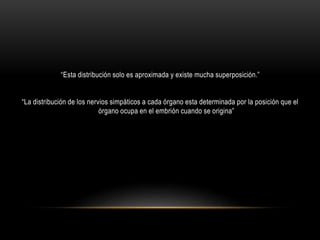 “Esta distribución solo es aproximada y existe mucha superposición.”
“La distribución de los nervios simpáticos a cada órgano esta determinada por la posición que el
órgano ocupa en el embrión cuando se origina”
 