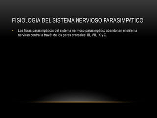 FISIOLOGIA DEL SISTEMA NERVIOSO PARASIMPATICO
• Las fibras parasimpáticas del sistema nerivioso parasimpático abandonan el sistema
nervioso central a través de los pares craneales: III, VII, IX y X.
 
