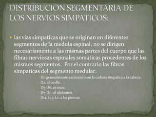  las vías simpaticas que se originan en diferentes
segmentos de la medula espinal, no se dirigen
necesariamente a las mismas partes del cuerpo que las
fibras nerviosas espinales somaticas procedentes de los
mismos segmentos. Por el contrario las fibras
simpaticas del segmento medular:
 D1: generalmente ascienden con la cadena simpatica a la cabeza.
 D2: al cuello.
 D3-D6: al torax
 D7-D11: al abdomen.
 D12, L1 y L2: a las piernas.
 