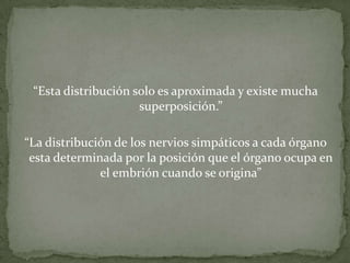 “Esta distribución solo es aproximada y existe mucha
superposición.”
“La distribución de los nervios simpáticos a cada órgano
esta determinada por la posición que el órgano ocupa en
el embrión cuando se origina”
 
