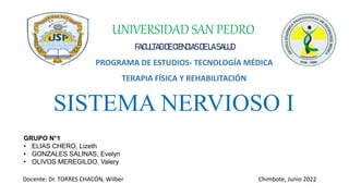 SISTEMA NERVIOSO I
UNIVERSIDAD SAN PEDRO
FACULTADDE CIENCIASDE LASALUD
PROGRAMA DE ESTUDIOS- TECNOLOGÍA MÉDICA
TERAPIA FÍSICA Y REHABILITACIÓN
GRUPO N°1
• ELIAS CHERO, Lizeth
• GONZALES SALINAS, Evelyn
• OLIVOS MEREGILDO, Valery
Docente: Dr. TORRES CHACÓN, Wilber Chimbote, Junio 2022
 