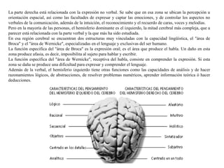 La parte derecha está relacionada con la expresión no verbal. Se sabe que en esa zona se ubican la percepción u
orientación espacial, así como las facultades de expresar y captar las emociones, y de controlar los aspectos no
verbales de la comunicación, además de la intuición, el reconocimiento y el recuerdo de caras, voces y melodías.
Pero en la mayoría de las personas, el hemisferio dominante es el izquierdo, la mitad cerebral más compleja, que a
parecer está relacionada con la parte verbal y la que más ha sido estudiada.
En esa región cerebral se encuentran dos estructuras muy vinculadas con la capacidad lingüística, el "área de
Broca" y el "área de Wernicke", especializadas en el lenguaje y exclusivas del ser humano.
La función especifica del "área de Broca" es la expresión oral; es el área que produce el habla. Un daño en esta
zona produce afasia, es decir, imposibilita al sujeto para hablar y escribir.
La función específica del "área de Wernicke", receptiva del habla, consiste en comprender la expresión. Si esta
zona se daña se produce una dificultad para expresar y comprender el lenguaje.
Además de la verbal, el hemisferio izquierdo tiene otras funciones como las capacidades de análisis y de hacer
razonamientos lógicos, de abstracciones, de resolver problemas numéricos, aprender información teórica ó hacer
deducciones.
 