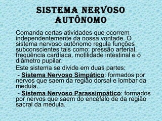 Sistema Nervoso Autônomo Comanda certas atividades que ocorrem independentemente da nossa vontade. O sistema nervoso autônomo regula funções subconscientes tais como: pressão arterial, frequência cardíaca, motilidade intestinal e o diâmetro pupilar. Este sistema se divide em duas partes:   -  Sistema Nervoso Simpático : formados por nervos que saem da região dorsal e lombar da medula.   -  Sistema Nervoso Parassimpático : formados por nervos que saem do encéfalo de da região sacral da medula. 