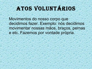 Atos Voluntários Movimentos do nosso corpo que decidimos fazer. Exemplo: nós decidimos movimentar nossas mãos, braços, pernas e etc. Fazemos por vontade própria. 