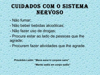 Cuidados com o Sistema Nervoso - Não fumar; - Não beber bebidas alcoólicas; - Não fazer uso de drogas; - Procure estar ao lado de pessoas que lhe agrade; - Procurem fazer atividades que lhe agrade. Provérbio Latim:  “Mens sana in corpore sano”   “ Mente sadia em corpo sadio” 