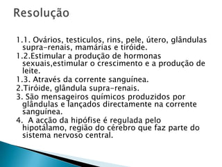 1.1. Ovários, testiculos, rins, pele, útero, glândulas supra-renais, mamárias e tiróide.1.2.Estimular a produção de hormonas sexuais,estimular o crescimento e a produção de leite. 1.3. Através da corrente sanguínea.2.Tiróide, glândula supra-renais.3. São mensageiros químicos produzidos por glândulas e lançados directamente na corrente sanguínea.4.  A acção da hipófise é regulada pelo hipotálamo, região do cérebro que faz parte do sistema nervoso central.Resolução