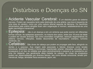 Distúrbios e Doenças do SNAcidente Vascular Cerebral:É um distúrbio grave do sistema nervoso. Podem ser causados tanto pela obstrução de uma artéria, que leva à isquemia de uma área do cérebro, como por uma ruptura arterial seguida de derrame. Os neurônios alimentados pela artéria atingida ficam sem oxigenação e morrem, estabelecendo-se uma lesão neurológica irreversível.Epilepsia:  não é um doença e sim um sintoma que pode ocorrer em diferentes formas clínicas. As epilepsias aparecem, na maioria dos casos, antes dos 18 anos de idade e podem ter causas diversas, tais como anomalias congênitas, doenças degenerativas do sistema nervoso, infecções, lesões decorrentes de traumatismo craniano, tumores cerebrais, etc.Cefaléias: São dores de cabeça que podem se propagar pela face, atingindo os dentes e o pescoço. Sua origem está associada a fatores diversos como tensão emocional, distúrbios visuais e hormonais, hipertensão arterial, infecções, sinusites, etc.A enxaqueca é um tipo de cefaléia que ataca periodicamente a pessoa e se caracteriza por uma dor latejante, que geralmente afeta metade da cabeça. As crises de enxaqueca podem ser desencadeadas por diversos fatores, tais como tensão emocional, tensão pré-menstrual, fadiga, atividade física excessiva, jejum, etc.