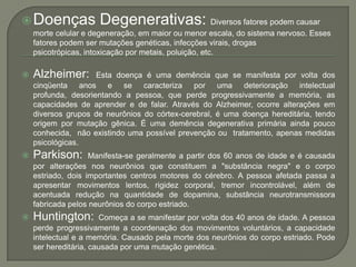 Doenças Degenerativas:Diversos fatores podem causar morte celular e degeneração, em maior ou menor escala, do sistema nervoso. Esses fatores podem ser mutações genéticas, infecções virais, drogas psicotrópicas, intoxicação por metais, poluição, etc.Alzheimer: Esta doença é uma demência que se manifesta por volta dos cinqüenta anos e se caracteriza por uma deterioração intelectual profunda, desorientando a pessoa, que perde progressivamente a memória, as capacidades de aprender e de falar. Através do Alzheimer, ocorre alterações em diversos grupos de neurônios do córtex-cerebral, é uma doença hereditária, tendo origem por mutação gênica. É uma demência degenerativa primária ainda pouco conhecida,  não existindo uma possível prevenção ou  tratamento, apenas medidas psicológicas.Parkison: Manifesta-se geralmente a partir dos 60 anos de idade e é causada por alterações nos neurônios que constituem a "substância negra" e o corpo estriado, dois importantes centros motores do cérebro. A pessoa afetada passa a apresentar movimentos lentos, rigidez corporal, tremor incontrolável, além de acentuada redução na quantidade de dopamina, substância neurotransmissora fabricada pelos neurônios do corpo estriado.Huntington: Começa a se manifestar por volta dos 40 anos de idade. A pessoa perde progressivamente a coordenação dos movimentos voluntários, a capacidade intelectual e a memória. Causado pela morte dos neurônios do corpo estriado. Pode ser hereditária, causada por uma mutação genética.