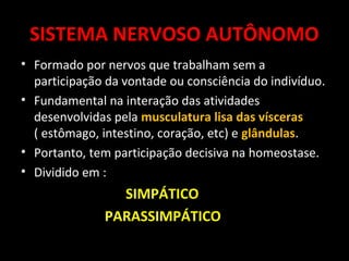 SISTEMA NERVOSO AUTÔNOMO
• Formado por nervos que trabalham sem a
  participação da vontade ou consciência do indivíduo.
• Fundamental na interação das atividades
  desenvolvidas pela musculatura lisa das vísceras
  ( estômago, intestino, coração, etc) e glândulas.
• Portanto, tem participação decisiva na homeostase.
• Dividido em :
                SIMPÁTICO
              PARASSIMPÁTICO
 