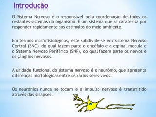 Introdução
O Sistema Nervoso é o responsável pela coordenação de todos os
restantes sistemas do organismo. É um sistema que se carateriza por
responder rapidamente aos estímulos do meio ambiente.


Em termos morfofisiológicos, este subdivide-se em Sistema Nervoso
Central (SNC), do qual fazem parte o encéfalo e a espinal medula e
o Sistema Nervoso Periférico (SNP), do qual fazem parte os nervos e
os gânglios nervosos.


A unidade funcional do sistema nervoso é o neurónio, que apresenta
diferenças morfológicas entre os vários seres vivos.


Os neurónios nunca se tocam e o impulso nervoso é transmitido
através das sinapses.
 