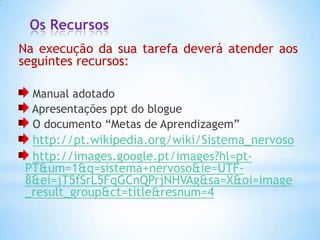 Os Recursos
Na execução da sua tarefa deverá atender aos
seguintes recursos:

  Manual adotado
  Apresentações ppt do blogue
  O documento “Metas de Aprendizagem”
  http://pt.wikipedia.org/wiki/Sistema_nervoso
  http://images.google.pt/images?hl=pt-
 PT&um=1&q=sistema+nervoso&ie=UTF-
 8&ei=jT5fSrL5FqGCnQPrjNHVAg&sa=X&oi=image
 _result_group&ct=title&resnum=4
 