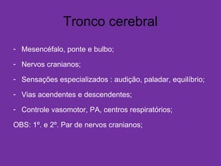 Tronco cerebral
- Mesencéfalo, ponte e bulbo;
- Nervos cranianos;
- Sensações especializados : audição, paladar, equilíbrio;
- Vias acendentes e descendentes;
- Controle vasomotor, PA, centros respiratórios;
OBS: 1º. e 2º. Par de nervos cranianos;
 