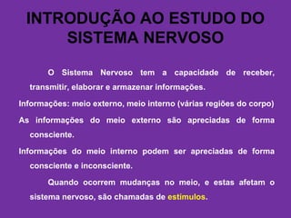 INTRODUÇÃO AO ESTUDO DO
SISTEMA NERVOSO
O Sistema Nervoso tem a capacidade de receber,
transmitir, elaborar e armazenar informações.
Informações: meio externo, meio interno (várias regiões do corpo)
As informações do meio externo são apreciadas de forma
consciente.
Informações do meio interno podem ser apreciadas de forma
consciente e inconsciente.
Quando ocorrem mudanças no meio, e estas afetam o
sistema nervoso, são chamadas de estímulos.
 