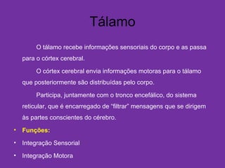 Tálamo
O tálamo recebe informações sensoriais do corpo e as passa
para o córtex cerebral.
O córtex cerebral envia informações motoras para o tálamo
que posteriormente são distribuídas pelo corpo.
Participa, juntamente com o tronco encefálico, do sistema
reticular, que é encarregado de “filtrar” mensagens que se dirigem
às partes conscientes do cérebro.
• Funções:
• Integração Sensorial
• Integração Motora
 