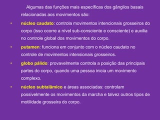 Algumas das funções mais específicas dos gânglios basais
relacionadas aos movimentos são:
• núcleo caudato: controla movimentos intencionais grosseiros do
corpo (isso ocorre a nível sub-consciente e consciente) e auxilia
no controle global dos movimentos do corpo.
• putamen: funciona em conjunto com o núcleo caudato no
controle de movimentos intensionais grosseiros.
• globo pálido: provavelmente controla a posição das principais
partes do corpo, quando uma pessoa inicia um movimento
complexo.
• núcleo subtalâmico e áreas associadas: controlam
possivelmente os movimentos da marcha e talvez outros tipos de
motilidade grosseira do corpo.
 