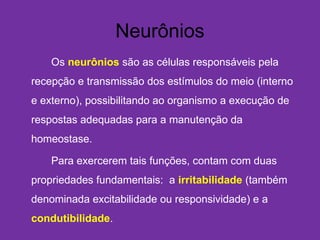 Neurônios
Os neurônios são as células responsáveis pela
recepção e transmissão dos estímulos do meio (interno
e externo), possibilitando ao organismo a execução de
respostas adequadas para a manutenção da
homeostase.
Para exercerem tais funções, contam com duas
propriedades fundamentais:  a irritabilidade (também
denominada excitabilidade ou responsividade) e a
condutibilidade.
 