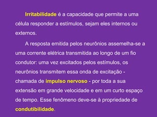 Irritabilidade é a capacidade que permite a uma
célula responder a estímulos, sejam eles internos ou
externos.
A resposta emitida pelos neurônios assemelha-se a
uma corrente elétrica transmitida ao longo de um fio
condutor: uma vez excitados pelos estímulos, os
neurônios transmitem essa onda de excitação -
chamada de impulso nervoso - por toda a sua
extensão em grande velocidade e em um curto espaço
de tempo. Esse fenômeno deve-se à propriedade de
condutibilidade. 
 