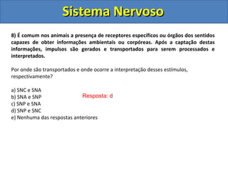 Sistema NervosoSistema Nervoso
Resposta: d
8) É comum nos animais a presença de receptores específicos ou órgãos dos sentidos
capazes de obter informações ambientais ou corpóreas. Após a captação destas
informações, impulsos são gerados e transportados para serem processados e
interpretados.
Por onde são transportados e onde ocorre a interpretação desses estímulos,
respectivamente?
a) SNC e SNA
b) SNA e SNP
c) SNP e SNA
d) SNP e SNC
e) Nenhuma das respostas anteriores
 