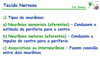  Tipos de neurônios:
a) Neurônios sensoriais (aferentes) – Conduzem o
estímulo da periferia para o centro
b) Neurônios motores (eferentes) – Conduzem o
impulso do centro para a periferia
c) Associativos ou interneurônios – Fazem conexão
entre dois neurônios
Tecido Nervoso Prof. Emanuel
 