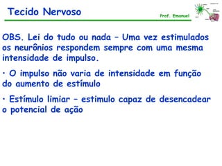 OBS. Lei do tudo ou nada – Uma vez estimulados
os neurônios respondem sempre com uma mesma
intensidade de impulso.
• O impulso não varia de intensidade em função
do aumento de estímulo
• Estímulo limiar – estimulo capaz de desencadear
o potencial de ação
Tecido Nervoso Prof. Emanuel
 