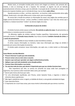 Muitas vezes, as sensações trazidas pelos nervos nem chegam ao cérebro; vão somente até a
medula, e esta se encarrega de dar a resposta. Por exemplo: se alguém nos dá um beliscão,
automaticamente retiramos o braço, para nos defender. A sensação de dor é levada até a medula, e esta
envia uma resposta imediata, que é a retirada do braço. Isso se chama ação reflexa.
Quando piscamos os olhos , sorrimos, espirramos , ou tossimos, estão acontecendo várias ações
reflexas. Sendo assim, uma ação reflexa serve, muitas vezes, para nos proteger.
Os nervos têm a função de conduzir as informações do corpo e dos órgãos dos sentidos para os
órgãos centrais do Sistema nervoso central, encéfalo e medula espinhal. É por meio dos nervos que o
encéfalo e a medula transmitem “ordens” aos demais órgãos do corpo.
Conhecendo um pouco do cérebro
O cérebro humano ainda é pouco conhecido. Ele controla as ações do corpo. Os pensamentos, os
sentimentos e a memória ocorrem no cérebro.
As diferentes regiões do cérebro realizam funções específicas. Externamente, ele apresenta
coloração cinzenta. È a chamada massa cinzenta. Essa massa cinzenta é também chamada de córtex e é
o centro do pensamento.
O cérebro está dividido em duas metades ou dois hemisférios cerebrais.
O córtex arquiva informações na memória. Cada nova informação que chega ao cérebro é
associada com outras informações lá existentes.
O cérebro pode armazenar novas informações, ano após ano, e ainda manter as informações
antigas.
Como Manter uma Boa Memória
• Procure interessar-se pelo que está estudando.
• Procure revisar uma ou mais vezes o assunto.
• Associe o que você quer aprender com algum conhecimento já tenha.
• Aplique o que você está estudando numa situação prática.
• Fornecer boas informações a sua mente.
• Ter uma boa noite de sono, pois dormir é importante para que seu cérebro funcione bem.
Pela importância que têm, os centros de comando do corpo estão bem protegidos no
organismo, mas é preciso cuidar muito bem deles como, por exemplo:
 Dormir pelo menos oito horas por noite.
 Ter uma alimentação equilibrada, sem frituras, comer bastante frutas, e legumes e reduzir os
alimentos doces e gordurosos .
 Não ingerir substâncias como: o cigarro, as bebidas de álcool, e uma grande variedade de drogas.
 Fazer exercícios físicos.
 É importante ver e ouvir boas coisas, pois nossa mente é alimentada pelo que vemos e ouvimos.

 