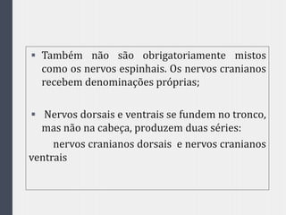  Também não são obrigatoriamente mistos
como os nervos espinhais. Os nervos cranianos
recebem denominações próprias;
 Nervos dorsais e ventrais se fundem no tronco,
mas não na cabeça, produzem duas séries:
nervos cranianos dorsais e nervos cranianos
ventrais
 