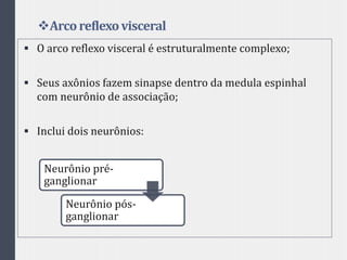Arcoreflexovisceral
 O arco reflexo visceral é estruturalmente complexo;
 Seus axônios fazem sinapse dentro da medula espinhal
com neurônio de associação;
 Inclui dois neurônios:
Neurônio pré-
ganglionar
Neurônio pós-
ganglionar
 