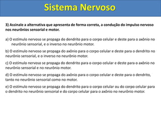 Sistema Nervoso 
3) Assinale a alternativa que apresenta de forma correta, a condução do impulso nervoso 
nos neurônios sensorial e motor. 
a) O estímulo nervoso se propaga do dendrito para o corpo celular e deste para o axônio no 
neurônio sensorial, e o inverso no neurônio motor. 
b) O estímulo nervoso se propaga do axônio para o corpo celular e deste para o dendrito no 
neurônio sensorial, e o inverso no neurônio motor. 
c) O estímulo nervoso se propaga do dendrito para o corpo celular e deste para o axônio no 
neurônio sensorial e no neurônio motor. 
d) O estímulo nervoso se propaga do axônio para o corpo celular e deste para o dendrito, 
tanto no neurônio sensorial como no motor. 
e) O estímulo nervoso se propaga do dendrito para o corpo celular ou do corpo celular para 
o dendrito no neurônio sensorial e do corpo celular para o axônio no neurônio motor. 
 