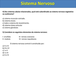 Sistema Nervoso 
4) Dos sistemas abaixo relacionados, qual está subordinado ao sistema nervoso vegetativo 
ou autônomo? 
a) sistema muscular estriado. 
b) sistema ósseo. 
c) todo o sistema de revestimento. 
d) sistema ósteo-articular 
e) sistema glandular. 
5) Considere os seguintes elementos do sistema nervoso: 
I- encéfalo III- nervos cranianos 
II- medula IV- nervos raquidianos 
O sistema nervoso central é constituído por: 
a) II e III 
b) III e IV 
c) I e II 
d) I e III 
e) II e IV 
 