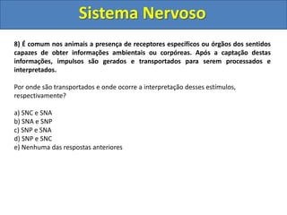 Sistema Nervoso 
8) É comum nos animais a presença de receptores específicos ou órgãos dos sentidos 
capazes de obter informações ambientais ou corpóreas. Após a captação destas 
informações, impulsos são gerados e transportados para serem processados e 
interpretados. 
Por onde são transportados e onde ocorre a interpretação desses estímulos, 
respectivamente? 
a) SNC e SNA 
b) SNA e SNP 
c) SNP e SNA 
d) SNP e SNC 
e) Nenhuma das respostas anteriores 
Resposta: d 
 