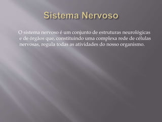 O sistema nervoso é um conjunto de estruturas neurológicas 
e de órgãos que, constituindo uma complexa rede de células 
nervosas, regula todas as atividades do nosso organismo. 
 