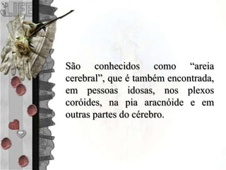 São conhecidos como “areia
cerebral”, que é também encontrada,
em pessoas idosas, nos plexos
coróides, na pia aracnóide e em
outras partes do cérebro.
 