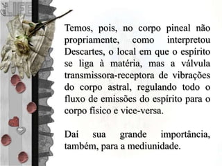 Temos, pois, no corpo pineal não
propriamente, como interpretou
Descartes, o local em que o espírito
se liga à matéria, mas a válvula
transmissora-receptora de vibrações
do corpo astral, regulando todo o
fluxo de emissões do espírito para o
corpo físico e vice-versa.
Daí sua grande importância,
também, para a mediunidade.
 
